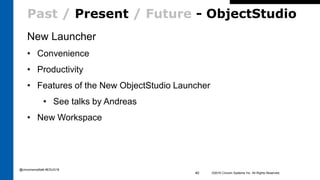 Past / Present / Future - ObjectStudio
New Launcher
• Convenience
• Productivity
• Features of the New ObjectStudio Launcher
• See talks by Andreas
• New Workspace
©2016 Cincom Systems Inc. All Rights Reserved.40
@cincomsmalltalk #ESUG16
 