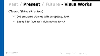 Past / Present / Future - VisualWorks
Classic Skins (Preview)
• Old emulated policies with an updated look
• Eases interface transition moving to 8.x
©2016 Cincom Systems Inc. All Rights Reserved.42
@cincomsmalltalk #ESUG16
 
