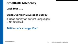 Smalltalk Advocacy
©2016 Cincom Systems Inc. All Rights Reserved.51
Last Year …..
StackOverflow Developer Survey
+ Good survey on current Languages
- No Smalltalk!
2016 – Let’s change this!
@cincomsmalltalk #ESUG16
 