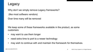 ©2016 Cincom Systems Inc. All Rights Reserved.6
Legacy
Why don’t we simply remove Legacy frameworks?
(like most software vendors)
Over time many will be removed
We keep some of these frameworks available in the product, as some
customers
• may want to use them longer
• need extra time to port to a newer technology
• may wish to continue with and maintain the framework for themselves.
@cincomsmalltalk #ESUG16
 
