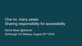 One no, many yeses
Sharing responsibility for accessibility
David Sloan @sloandr
Edinburgh UX Meetup, August 22nd 2016
 