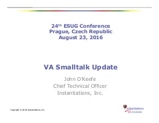 24th ESUG Conference
Prague, Czech Republic
August 23, 2016
Copyright © 2016 Instantiations, Inc.
VA Smalltalk Update
John O’Keefe
Chief Technical Officer
Instantiations, Inc.
 
