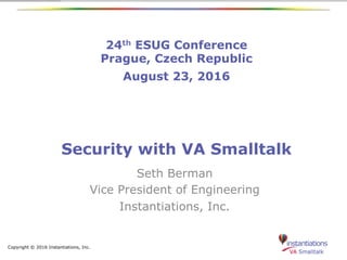 Copyright © 2016 Instantiations, Inc.
24th ESUG Conference
Prague, Czech Republic
August 23, 2016
Security with VA Smalltalk
Seth Berman
Vice President of Engineering
Instantiations, Inc.
 