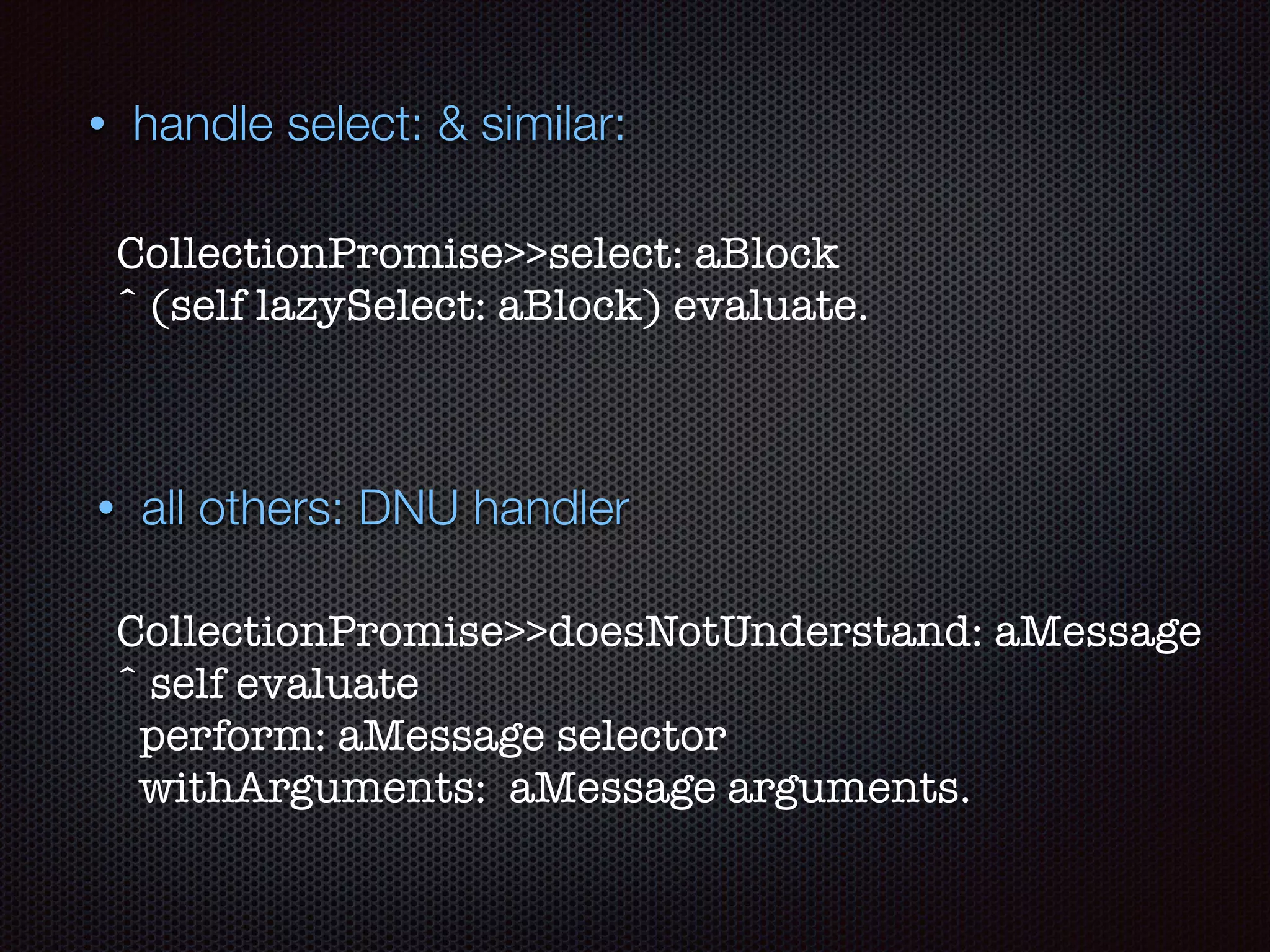 • all others: DNU handler
CollectionPromise>>doesNotUnderstand: aMessage 
ˆ self evaluate
perform: aMessage selector
withArguments: aMessage arguments.
• handle select: & similar:
CollectionPromise>>select: aBlock 
ˆ (self lazySelect: aBlock) evaluate.
 
