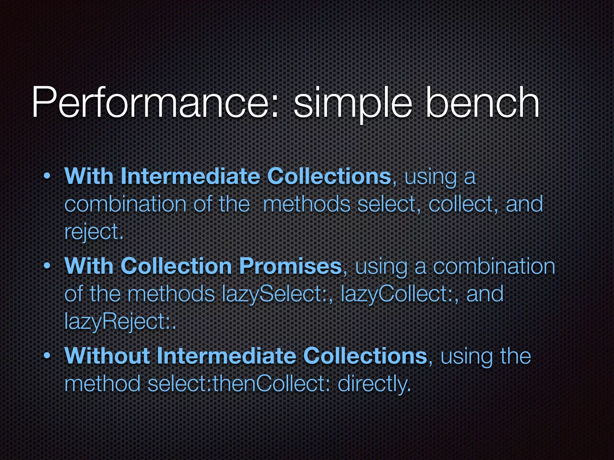 Performance: simple bench
• With Intermediate Collections, using a
combination of the methods select, collect, and
reject.
• With Collection Promises, using a combination
of the methods lazySelect:, lazyCollect:, and
lazyReject:.
• Without Intermediate Collections, using the
method select:thenCollect: directly.
 