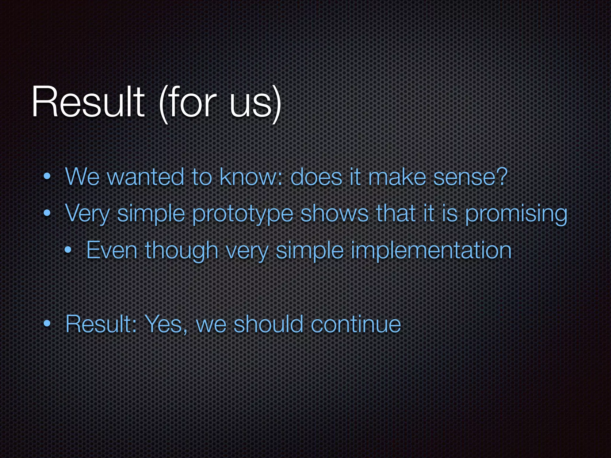 Result (for us)
• We wanted to know: does it make sense?
• Very simple prototype shows that it is promising
• Even though very simple implementation
• Result: Yes, we should continue
 