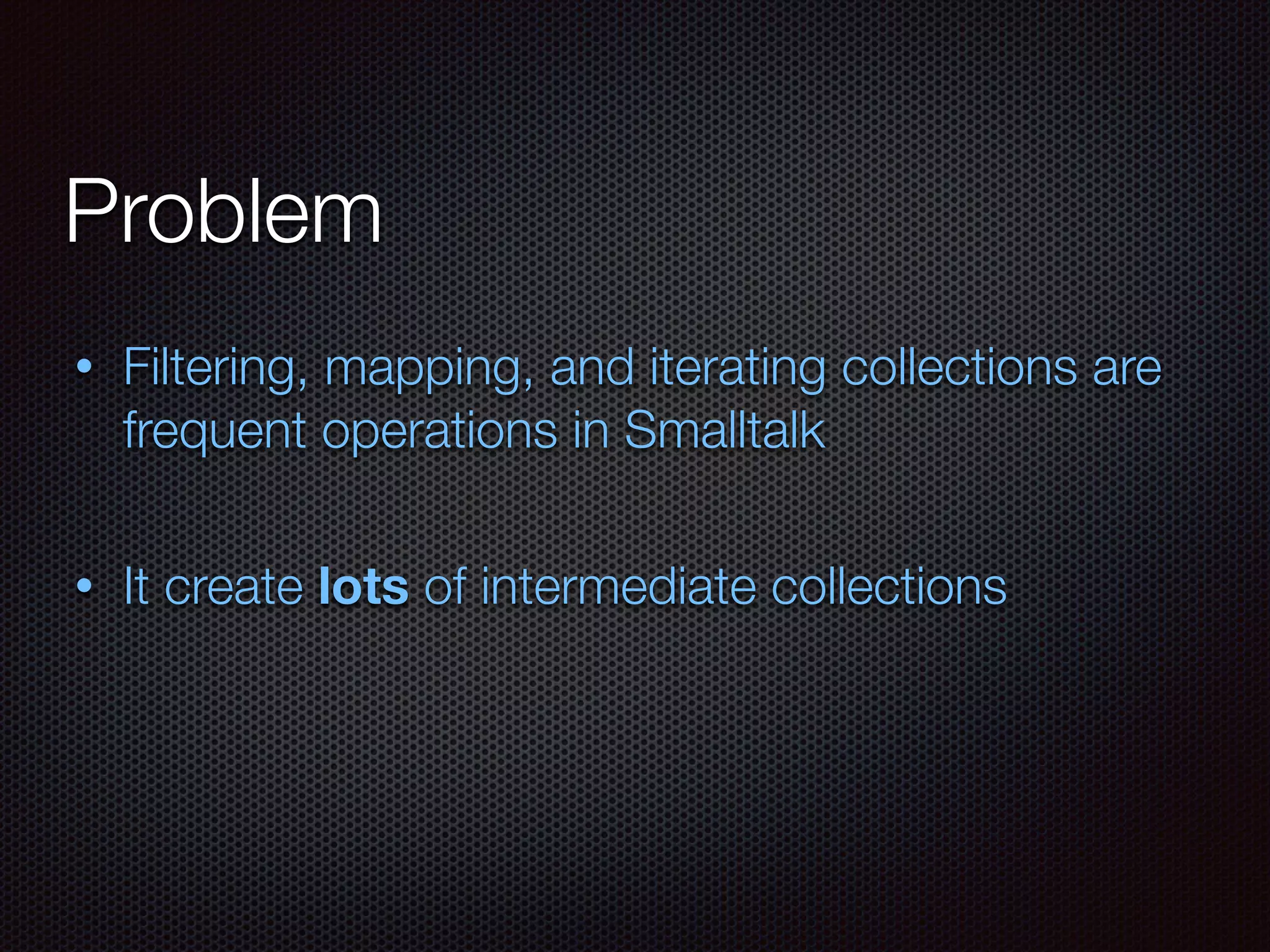 Problem
• Filtering, mapping, and iterating collections are
frequent operations in Smalltalk
• It create lots of intermediate collections
 