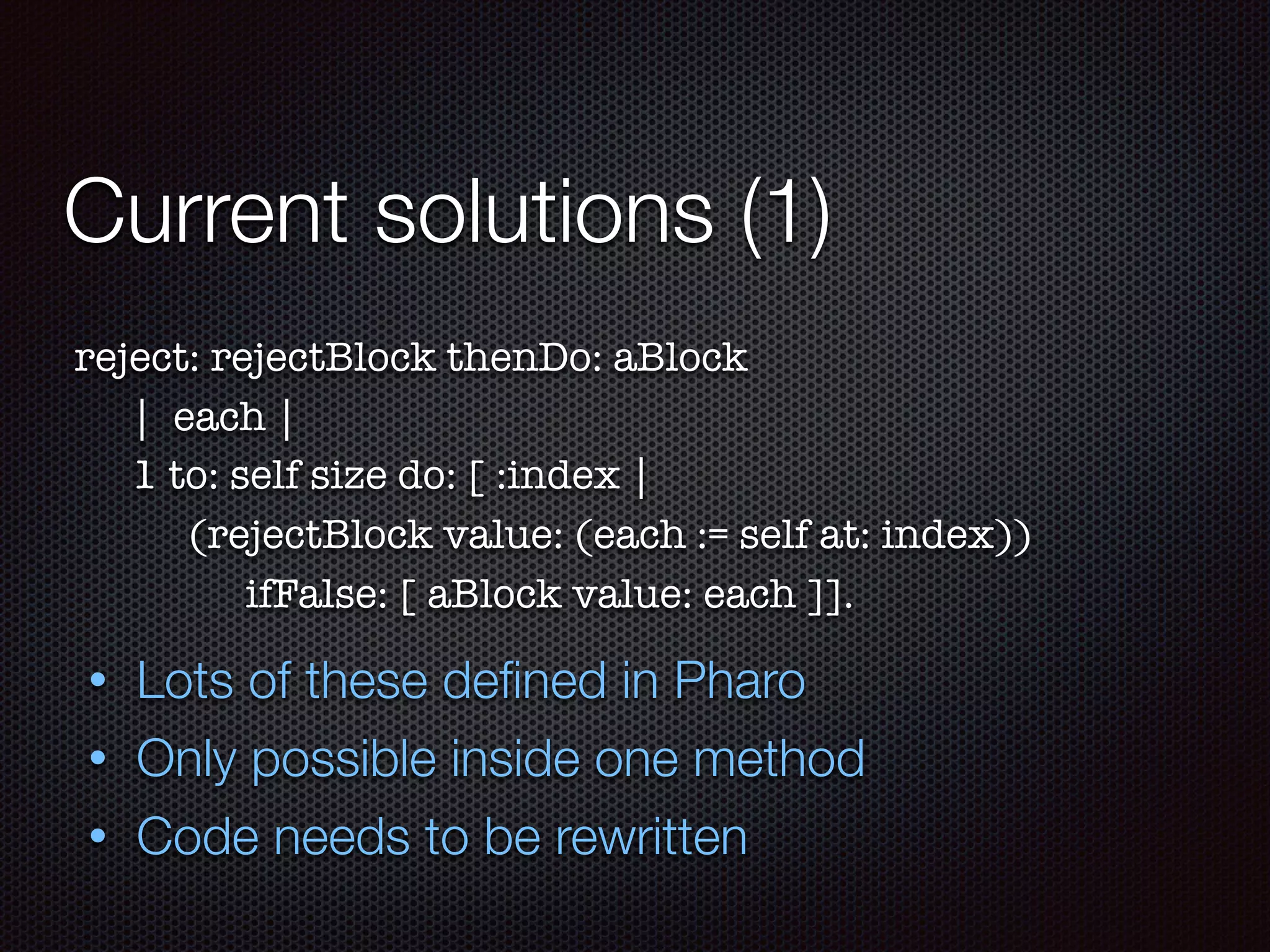 Current solutions (1)
reject: rejectBlock thenDo: aBlock	
	 | each |
	 1 to: self size do: [ :index |
	 	 (rejectBlock value: (each := self at: index))
	 	 	 ifFalse: [ aBlock value: each ]].
• Lots of these deﬁned in Pharo
• Only possible inside one method
• Code needs to be rewritten
 