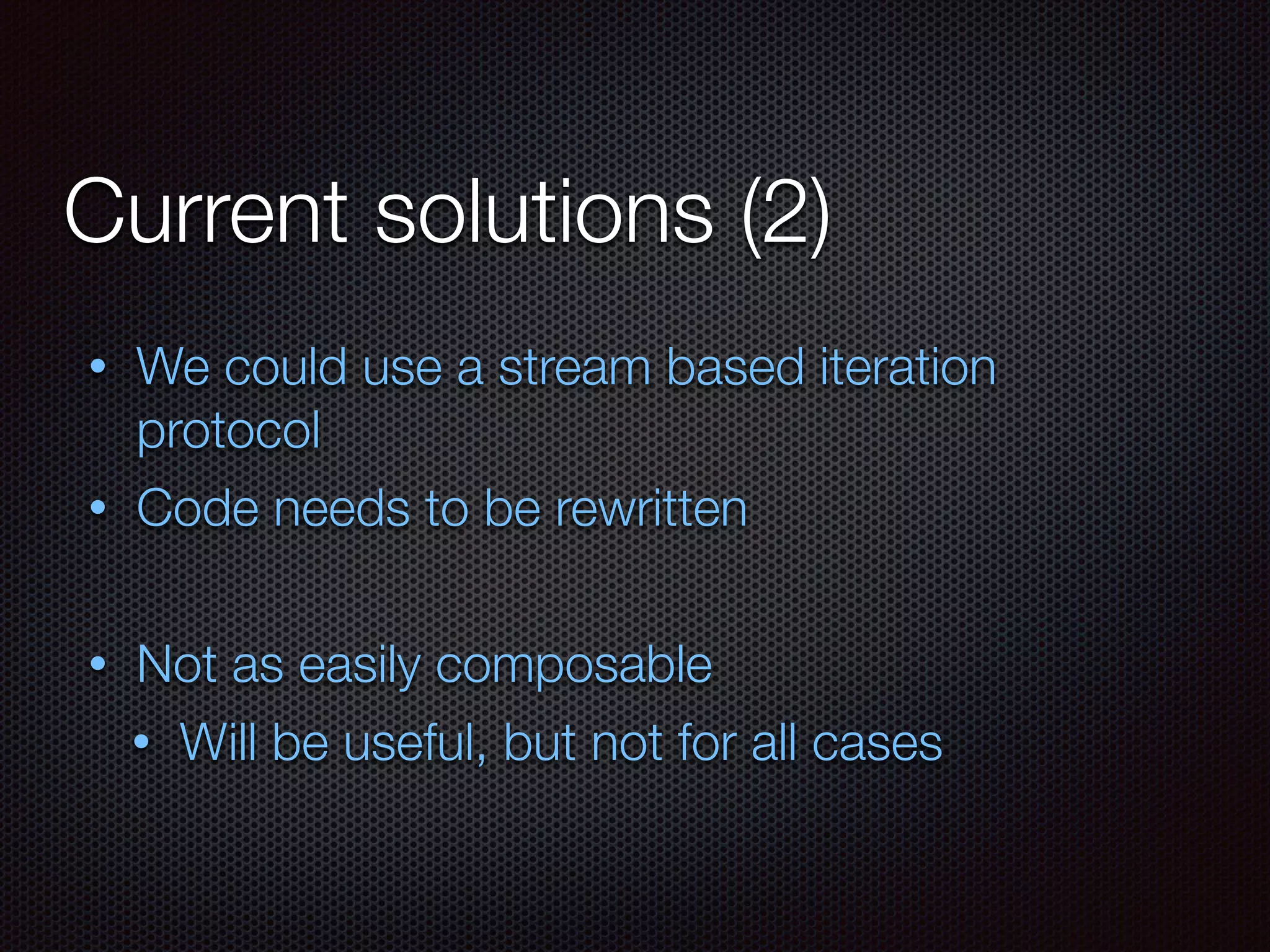 Current solutions (2)
• We could use a stream based iteration
protocol
• Code needs to be rewritten
• Not as easily composable
• Will be useful, but not for all cases
 
