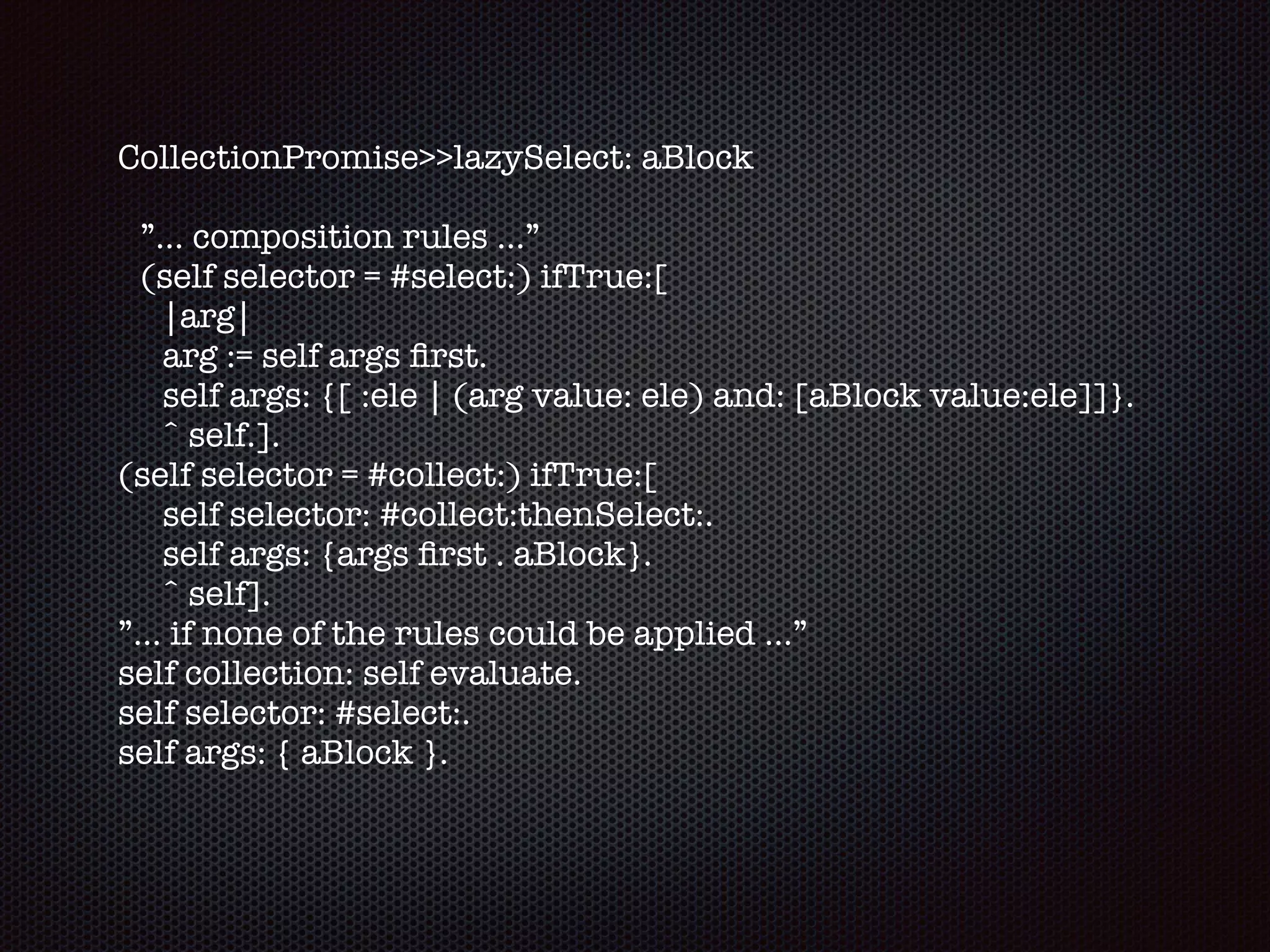 CollectionPromise>>lazySelect: aBlock
”... composition rules …”
(self selector = #select:) ifTrue:[
|arg|
arg := self args ﬁrst. 
self args: {[ :ele | (arg value: ele) and: [aBlock value:ele]]}.
ˆ self.].
(self selector = #collect:) ifTrue:[
self selector: #collect:thenSelect:.
self args: {args ﬁrst . aBlock}. 
ˆ self].
”... if none of the rules could be applied ...”
self collection: self evaluate. 
self selector: #select:. 
self args: { aBlock }.
 