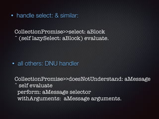 • all others: DNU handler
CollectionPromise>>doesNotUnderstand: aMessage 
ˆ self evaluate
perform: aMessage selector
withArguments: aMessage arguments.
• handle select: & similar:
CollectionPromise>>select: aBlock 
ˆ (self lazySelect: aBlock) evaluate.
 