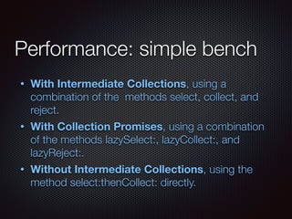 Performance: simple bench
• With Intermediate Collections, using a
combination of the methods select, collect, and
reject.
• With Collection Promises, using a combination
of the methods lazySelect:, lazyCollect:, and
lazyReject:.
• Without Intermediate Collections, using the
method select:thenCollect: directly.
 