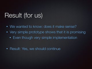Result (for us)
• We wanted to know: does it make sense?
• Very simple prototype shows that it is promising
• Even though very simple implementation
• Result: Yes, we should continue
 