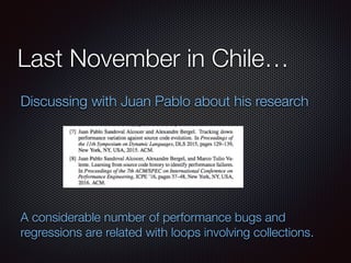 Last November in Chile…
Discussing with Juan Pablo about his research
A considerable number of performance bugs and
regressions are related with loops involving collections.
 