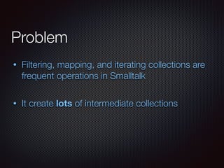 Problem
• Filtering, mapping, and iterating collections are
frequent operations in Smalltalk
• It create lots of intermediate collections
 
