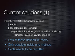Current solutions (1)
reject: rejectBlock thenDo: aBlock	
	 | each |
	 1 to: self size do: [ :index |
	 	 (rejectBlock value: (each := self at: index))
	 	 	 ifFalse: [ aBlock value: each ]].
• Lots of these deﬁned in Pharo
• Only possible inside one method
• Code needs to be rewritten
 