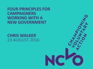 FOUR PRINCIPLES FOR
CAMPAIGNERS
WORKING WITH A
NEW GOVERNMENT
CHRIS WALKER
23 AUGUST 2016
 