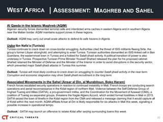 10
| ASSESSMENT:
Al Qaeda in the Islamic Maghreb (AQIM)
Algerian security forces dismantled terrorist cells and interdicted arms caches in eastern Algeria and in southern Algeria
near the Malian border. AQIM maintains support zones in these regions.
Outlook: AQIM may carry out small-scale attacks to defend its safe havens in Algeria.
Uqba Ibn Nafa’a (Tunisia)
Tunisia continues to crack down on cross-border smuggling. Authorities cited the threat of ISIS militants fleeing Sirte, the
group’s former Libyan stronghold, and attempting to enter Tunisia. Tunisian authorities dismantled an ISIS-linked cell in Ben
Guerdane, the easternmost town in Tunisia and a hotbed for Salafi-jihadi activity. A political transition of power is also
underway in Tunisia. Prospective Tunisian Prime Minister Youssef Shahed released the plan for his proposed cabinet.
Shahed retained the Minister of Defense and the Minister of the Interior in order to avoid disruptions in the security sector,
which prevented major Salafi-jihadi attacks in Tunisia this summer.
Outlook: Tunisia will most likely continue to crack down on smuggling to counter Salafi-jihadi activity in the near term.
Corruption and economic stagnation may drive Salafi-jihadi recruitment in the long term.
Associated Movements in the Sahel (Ansar al Din, al Murabitoun, Boko Haram)
French forces escalated security operations in reaction to continued instability in Mali. French troops are conducting search
operations and aerial reconnaissance in the Kidal region of northern Mali. Violence between the Self Defense Group of
Imghad Tuareg and Allies (GATIA), a pro-government militia, and the Coordination for the Movement of Azawad (CMA), a
coalition of Tuareg ex-separatist groups, threatens the fragile Algiers Accord, which ended formal hostilities in Mali in 2015.
GATIA seized the town of Anefis in the Kidal region from the CMA and released a message claiming that it would capture all
of Kidal within the next month. AQIM-affiliate Ansar al Din is likely responsible for six attacks in Mali this week, signaling a
possible increase in operational tempo.
Outlook: GATIA may launch an offensive to retake Kidal after seizing surrounding towns this week.
WEST AFRICA MAGHREB AND SAHEL
 