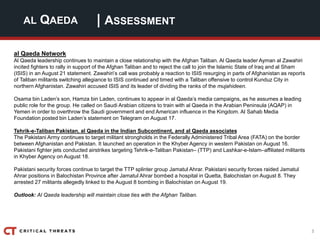 3
| ASSESSMENTAL QAEDA
al Qaeda Network
Al Qaeda leadership continues to maintain a close relationship with the Afghan Taliban. Al Qaeda leader Ayman al Zawahiri
incited fighters to rally in support of the Afghan Taliban and to reject the call to join the Islamic State of Iraq and al Sham
(ISIS) in an August 21 statement. Zawahiri’s call was probably a reaction to ISIS resurging in parts of Afghanistan as reports
of Taliban militants switching allegiance to ISIS continued and timed with a Taliban offensive to control Kunduz City in
northern Afghanistan. Zawahiri accused ISIS and its leader of dividing the ranks of the mujahideen.
Osama bin Laden’s son, Hamza bin Laden, continues to appear in al Qaeda’s media campaigns, as he assumes a leading
public role for the group. He called on Saudi Arabian citizens to train with al Qaeda in the Arabian Peninsula (AQAP) in
Yemen in order to overthrow the Saudi government and end American influence in the Kingdom. Al Sahab Media
Foundation posted bin Laden’s statement on Telegram on August 17.
Tehrik-e-Taliban Pakistan, al Qaeda in the Indian Subcontinent, and al Qaeda associates
The Pakistani Army continues to target militant strongholds in the Federally Administered Tribal Area (FATA) on the border
between Afghanistan and Pakistan. It launched an operation in the Khyber Agency in western Pakistan on August 16.
Pakistani fighter jets conducted airstrikes targeting Tehrik-e-Taliban Pakistan– (TTP) and Lashkar-e-Islam–affiliated militants
in Khyber Agency on August 18.
Pakistani security forces continue to target the TTP splinter group Jamatul Ahrar. Pakistani security forces raided Jamatul
Ahrar positions in Balochistan Province after Jamatul Ahrar bombed a hospital in Quetta, Balochistan on August 8. They
arrested 27 militants allegedly linked to the August 8 bombing in Balochistan on August 19.
Outlook: Al Qaeda leadership will maintain close ties with the Afghan Taliban.
 