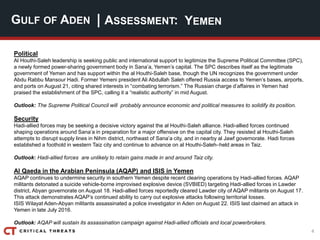 4
| ASSESSMENT:
Political
Al Houthi-Saleh leadership is seeking public and international support to legitimize the Supreme Political Committee (SPC),
a newly formed power-sharing government body in Sana’a, Yemen’s capital. The SPC describes itself as the legitimate
government of Yemen and has support within the al Houthi-Saleh base, though the UN recognizes the government under
Abdu Rabbu Mansour Hadi. Former Yemeni president Ali Abdullah Saleh offered Russia access to Yemen’s bases, airports,
and ports on August 21, citing shared interests in “combating terrorism.” The Russian charge d’affaires in Yemen had
praised the establishment of the SPC, calling it a “realistic authority” in mid August.
Outlook: The Supreme Political Council will probably announce economic and political measures to solidify its position.
Security
Hadi-allied forces may be seeking a decisive victory against the al Houthi-Saleh alliance. Hadi-allied forces continued
shaping operations around Sana’a in preparation for a major offensive on the capital city. They resisted al Houthi-Saleh
attempts to disrupt supply lines in Nihm district, northeast of Sana’a city, and in nearby al Jawf governorate. Hadi forces
established a foothold in western Taiz city and continue to advance on al Houthi-Saleh–held areas in Taiz.
Outlook: Hadi-allied forces are unlikely to retain gains made in and around Taiz city.
Al Qaeda in the Arabian Peninsula (AQAP) and ISIS in Yemen
AQAP continues to undermine security in southern Yemen despite recent clearing operations by Hadi-allied forces. AQAP
militants detonated a suicide vehicle-borne improvised explosive device (SVBIED) targeting Hadi-allied forces in Lawder
district, Abyan governorate on August 18. Hadi-allied forces reportedly cleared Lawder city of AQAP militants on August 17.
This attack demonstrates AQAP’s continued ability to carry out explosive attacks following territorial losses.
ISIS Wilayat Aden-Abyan militants assassinated a police investigator in Aden on August 22. ISIS last claimed an attack in
Yemen in late July 2016.
Outlook: AQAP will sustain its assassination campaign against Hadi-allied officials and local powerbrokers.
GULF OF ADEN YEMEN
 