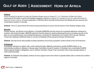 6
| ASSESSMENT:
Political
Kenya reversed its decision to close the Dadaab refugee camp on August 21. U.S. Secretary of State John Kerry
announced $146 million in aid for the Dadaab refugees in Nairobi on August 22, possibly as part of a deal with Kenya to
delay the camp’s closure. A forced repatriation of 300,000 ethnic Somalis would worsen the already tenuous security and
humanitarian situation in Somalia.
Outlook: The U.S. government will continue pressuring Kenya to avoid a forced closure of the Dadaab refugee camp.
Security
Somali, Kenyan, and African Union Mission in Somalia (AMISOM) security forces are increasing defensive measures in
southern and central Somalia. AMISOM asked the Somali citizens to assist professional forces in providing security in the
lead up to the parliamentary and presidential elections, scheduled for September and October 2016. Kenyan Defense
Forces also deployed additional troops to counter al Shabaab activity along the Kenyan-Somali border.
Outlook: Security forces will probably increase operations around key population centers ahead of the 2016 elections.
Al Shabaab
Al Shabaab maintains an attack cell in north-central Somalia. Militants conducted a double SVBIED attack on an
administrative building in Galkayo in Mudug region that killed at least 20 people. Al Shabaab has concentrated SVBIED
attacks against targets in Mogadishu and in southern Somalia, though it has conducted a few mass-casualty attacks in
north-central Somalia.
Outlook: Al Shabaab will probably continue to have support zones from which to operate attack cells in central and northern
regions of Somalia.
GULF OF ADEN HORN OF AFRICA
 