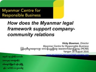 How does the Myanmar legal
framework support company-
community relations
Vicky Bowman, Director
Myanmar Centre for Responsible Business
ျမန္မာ့စီးပြားေရးက႑ တာ၀န္ယူမႈရွိေရး အေထာက္အကူျပဳဌာန (MCRB)
Yangon 30 August 2016
www.myanmar-responsiblebusiness.org
အမွတ္ ၁၅၊ ရွမ္းရိပ္သာလမ္း
(ဆာကူရာ ေဆးရံုအနီး)
စမ္းေခ်ာင္းၿမိဳ႔နယ္၊ ရန္ကုန္ၿမိဳ႕
ဖုန္း / ဖက္(စ္) ၀၁ ၅၁၀၀၆၉
 