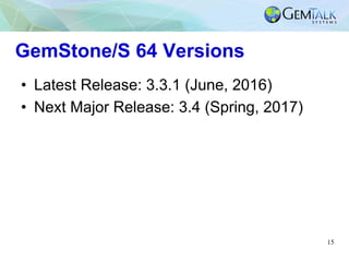 15
GemStone/S 64 Versions
•  Latest Release: 3.3.1 (June, 2016)
•  Next Major Release: 3.4 (Spring, 2017)
 