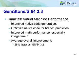 16
GemStone/S 64 3.3
•  Smalltalk Virtual Machine Performance
– Improved native code generation.
– Optimize native code fo...