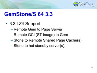 21
GemStone/S 64 3.3
•  3.3 LZ4 Support:
– Remote Gem to Page Server
– Remote GCI (ST Image) to Gem
– Stone to Remote Shar...