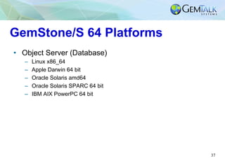 37
GemStone/S 64 Platforms
•  Object Server (Database)
–  Linux x86_64
–  Apple Darwin 64 bit
–  Oracle Solaris amd64
–  O...