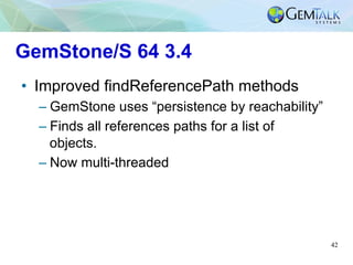 42
GemStone/S 64 3.4
•  Improved findReferencePath methods
– GemStone uses “persistence by reachability”
– Finds all refer...