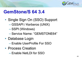 44
GemStone/S 64 3.4
•  Single Sign On (SSO) Support
– GSSAPI / Kerberos (UNIX)
– SSPI (Windows)
– Service Name: “GEMSTONE...