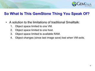 6
So What Is This GemStone Thing You Speak Of?
•  A solution to the limitations of traditional Smalltalk:
1.  Object space...