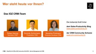 © SharePoint & Office 365 Community 24.08.2016 - Service Management mit CRM 2
Wer steht heute vor Ihnen?
Tobias Herzog
Teamleiter CRM
Severine Portmann
Business Developer CRM
Dominik Schürmann
Projektleiter CRM
Die treibende Kraft hinter
dem Sales-Productivity Blog
www.sales-productivity.ch
der CRM Community Schweiz
www.crm-community.ch
Das IOZ CRM-Team
Dominik Schürmann
Projektleiter CRM
Die treibende Kraft hinter
dem Sales-Productivity Blog
www.sales-productivity.ch
der CRM Community Schweiz
www.crm-community.ch
Das IOZ CRM-Team
 