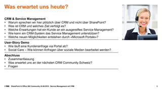 © SharePoint & Office 365 Community 24.08.2016 - Service Management mit CRM
Was erwartet uns heute?
CRM & Service Management
• Warum sprechen wir hier plötzlich über CRM und nicht über SharePoint?
• Was ist CRM und welches Ziel verfolgt es?
• Welche Erwartungen hat ein Kunde an ein ausgereiftes Service Management?
• Wie kann ein CRM-System das Service Management unterstützen?
• Welche neuen Möglichkeiten entstehen durch «Microsoft Portale»?
User-Story Demo
• Wie läuft eine Kundenanfrage via Portal ab?
• Social Care – Wie können Anfragen über soziale Medien bearbeitet werden?
Abschluss
• Zusammenfassung
• Was erwartet uns an der nächsten CRM Community Schweiz?
• Fragen
3
 