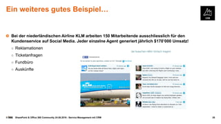 © SharePoint & Office 365 Community 24.08.2016 - Service Management mit CRM 35
Ein weiteres gutes Beispiel…
Bei der niederländischen Airline KLM arbeiten 150 Mitarbeitende ausschliesslich für den
Kundenservice auf Social Media. Jeder einzelne Agent generiert jährlich $170’000 Umsatz!
○ Reklamationen
○ Ticketanfragen
○ Fundbüro
○ Auskünfte
 