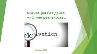 Мотивация без денег,
миф или реальность…
Москва, 2016
 