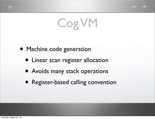 CogVM
• Machine code generation
• Linear scan register allocation
• Avoids many stack operations
• Register-based calling convention
Thursday, August 25, 16
 