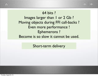 64 bits ?
Images larger than 1 or 2 Gb ?
Moving objects during FFI call-backs ?
Even more performance !
Ephemerons ?
Become is so slow it cannot be used.
Short-term delivery
Thursday, August 25, 16
 