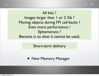 64 bits ?
Images larger than 1 or 2 Gb ?
Moving objects during FFI call-backs ?
Even more performance !
Ephemerons ?
Become is so slow it cannot be used.
Short-term delivery
• New Memory Manager
Thursday, August 25, 16
 