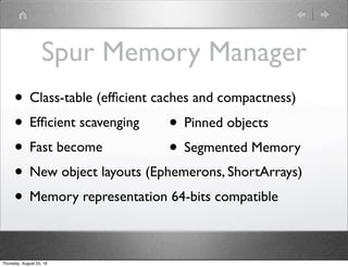 Spur Memory Manager
• Class-table (efﬁcient caches and compactness)
• Efﬁcient scavenging
• Fast become
• New object layouts (Ephemerons, ShortArrays)
• Memory representation 64-bits compatible
• Pinned objects
• Segmented Memory
Thursday, August 25, 16
 