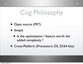 Cog Philosophy
• Open source (MIT)
• Simple
• Is the optimization / feature worth the
added complexity ?
• Cross-Platform (Processors, OS, 32/64 bits)
Thursday, August 25, 16
 
