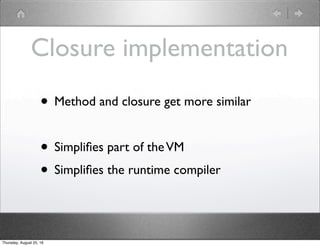 Closure implementation
• Method and closure get more similar
• Simpliﬁes part of theVM
• Simpliﬁes the runtime compiler
Thursday, August 25, 16
 