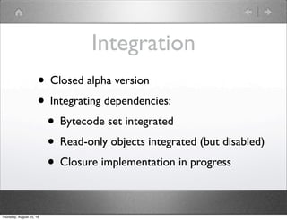 Integration
• Closed alpha version
• Integrating dependencies:
• Bytecode set integrated
• Read-only objects integrated (but disabled)
• Closure implementation in progress
Thursday, August 25, 16
 