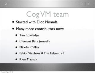 CogVM team
• Started with Eliot Miranda
• Many more contributors now:
• Tim Rowledge
• Clément Béra (myself)
• Nicolas Cellier
• Fabio Niephaus & Tim Felgentreff
• Ryan Macnak
Thursday, August 25, 16
 