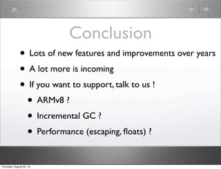 Conclusion
• Lots of new features and improvements over years
• A lot more is incoming
• If you want to support, talk to us !
• ARMv8 ?
• Incremental GC ?
• Performance (escaping, ﬂoats) ?
Thursday, August 25, 16
 