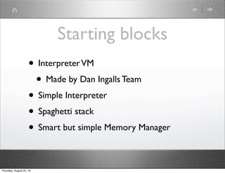 Starting blocks
• InterpreterVM
• Made by Dan Ingalls Team
• Simple Interpreter
• Spaghetti stack
• Smart but simple Memory Manager
Thursday, August 25, 16
 