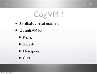 CogVM ?
• Smalltalk virtual machine
• DefaultVM for
• Pharo
• Squeak
• Newspeak
• Cuis
Thursday, August 25, 16
 