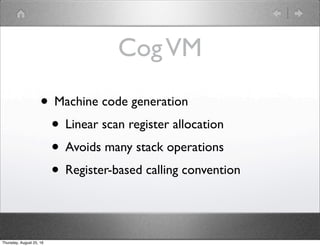 CogVM
• Machine code generation
• Linear scan register allocation
• Avoids many stack operations
• Register-based calling ...