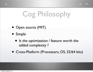 Cog Philosophy
• Open source (MIT)
• Simple
• Is the optimization / feature worth the
added complexity ?
• Cross-Platform ...